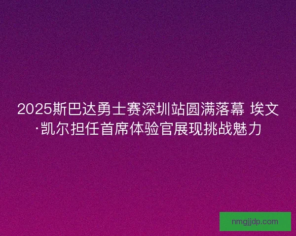 2025斯巴达勇士赛深圳站圆满落幕 埃文·凯尔担任首席体验官展现挑战魅力