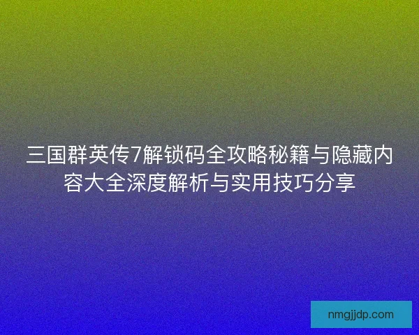 三国群英传7解锁码全攻略秘籍与隐藏内容大全深度解析与实用技巧分享