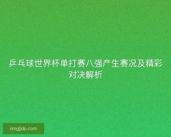 乒乓球世界杯单打赛八强产生赛况及精彩对决解析