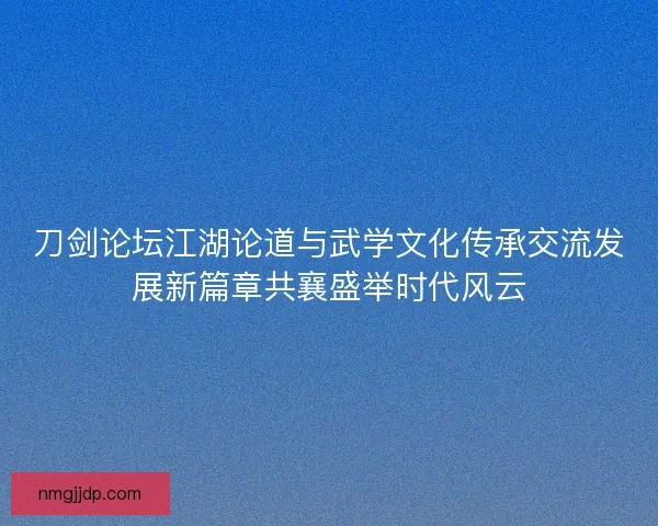刀剑论坛江湖论道与武学文化传承交流发展新篇章共襄盛举时代风云