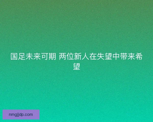 国足未来可期 两位新人在失望中带来希望
