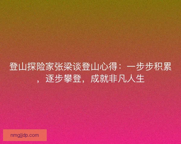 登山探险家张梁谈登山心得：一步步积累，逐步攀登，成就非凡人生