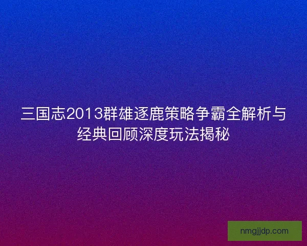 三国志2013群雄逐鹿策略争霸全解析与经典回顾深度玩法揭秘