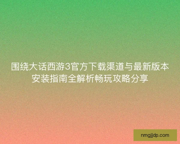 围绕大话西游3官方下载渠道与最新版本安装指南全解析畅玩攻略分享