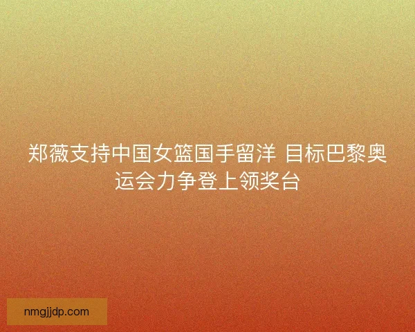 郑薇支持中国女篮国手留洋 目标巴黎奥运会力争登上领奖台