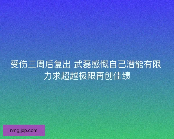受伤三周后复出 武磊感慨自己潜能有限 力求超越极限再创佳绩
