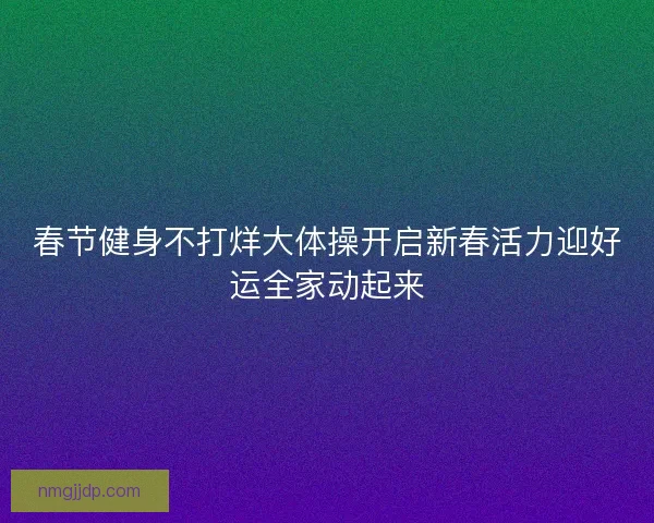 春节健身不打烊大体操开启新春活力迎好运全家动起来