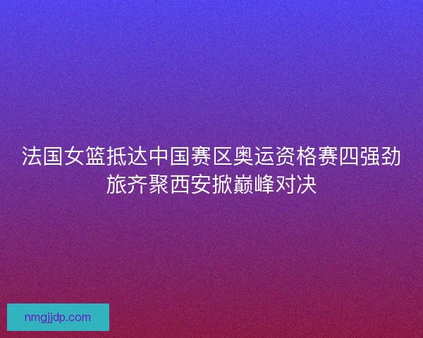 法国女篮抵达中国赛区奥运资格赛四强劲旅齐聚西安掀巅峰对决