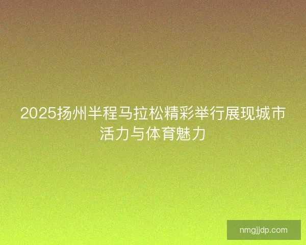 2025扬州半程马拉松精彩举行展现城市活力与体育魅力