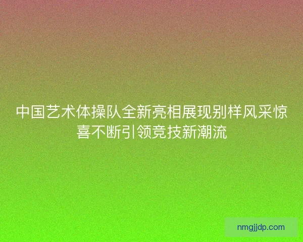 中国艺术体操队全新亮相展现别样风采惊喜不断引领竞技新潮流