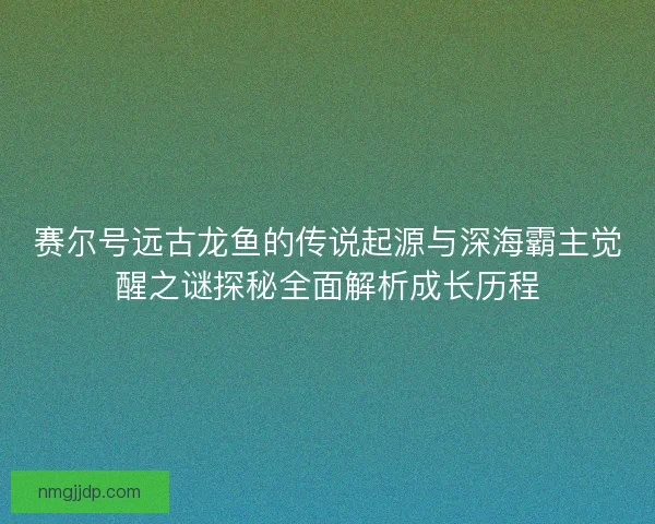 赛尔号远古龙鱼的传说起源与深海霸主觉醒之谜探秘全面解析成长历程