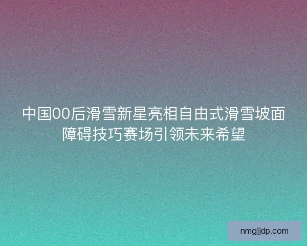 中国00后滑雪新星亮相自由式滑雪坡面障碍技巧赛场引领未来希望
