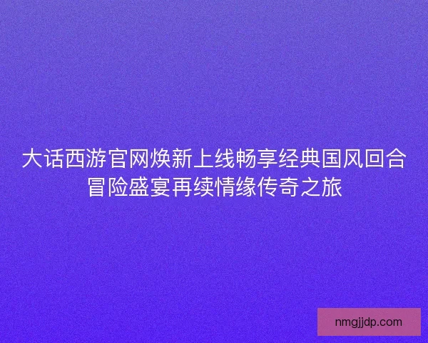 大话西游官网焕新上线畅享经典国风回合冒险盛宴再续情缘传奇之旅