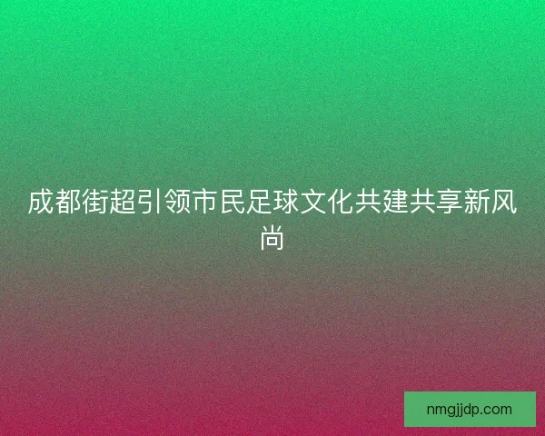 成都街超引领市民足球文化共建共享新风尚 成都街超引领市民足球文化共建共享新风尚