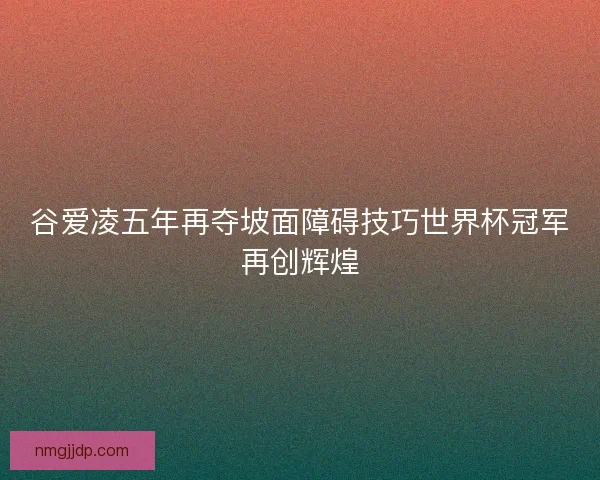 谷爱凌五年再夺坡面障碍技巧世界杯冠军再创辉煌 谷爱凌五年再夺坡面障碍技巧世界杯冠军再创辉煌