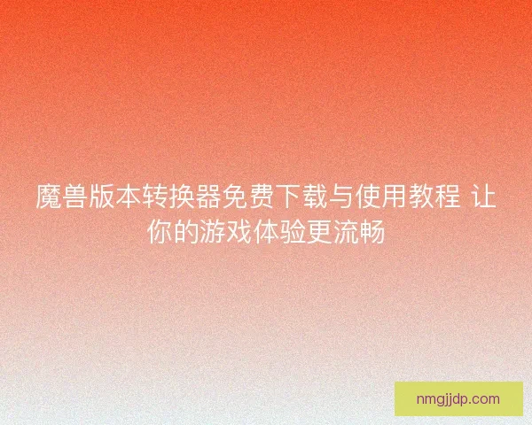 魔兽版本转换器免费下载与使用教程 让你的游戏体验更流畅