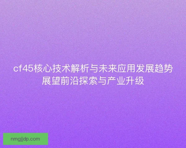 cf45核心技术解析与未来应用发展趋势展望前沿探索与产业升级