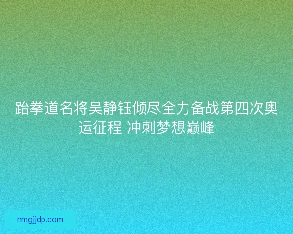 跆拳道名将吴静钰倾尽全力备战第四次奥运征程 冲刺梦想巅峰