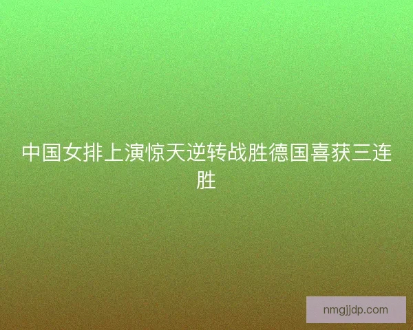 中国女排上演惊天逆转战胜德国喜获三连胜