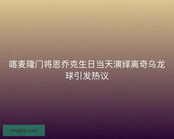 喀麦隆门将恩乔克生日当天演绎离奇乌龙球引发热议