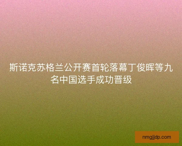 斯诺克苏格兰公开赛首轮落幕丁俊晖等九名中国选手成功晋级