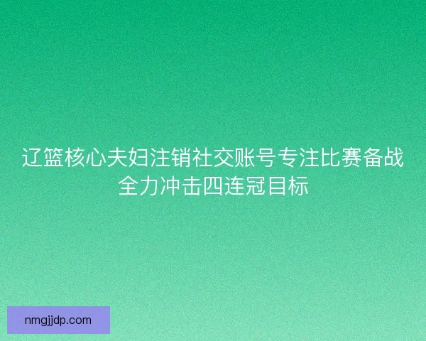 辽篮核心夫妇注销社交账号专注比赛备战全力冲击四连冠目标