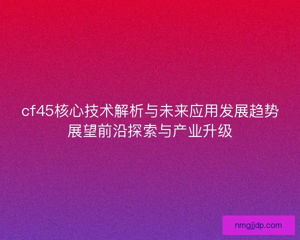 cf45核心技术解析与未来应用发展趋势展望前沿探索与产业升级