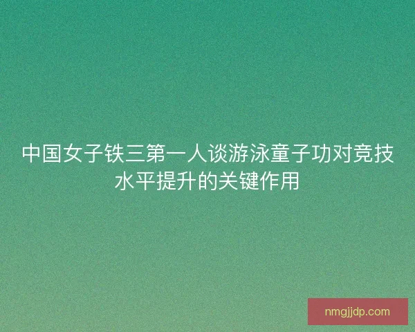 中国女子铁三第一人谈游泳童子功对竞技水平提升的关键作用