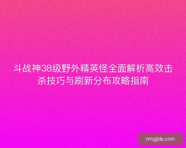斗战神38级野外精英怪全面解析高效击杀技巧与刷新分布攻略指南