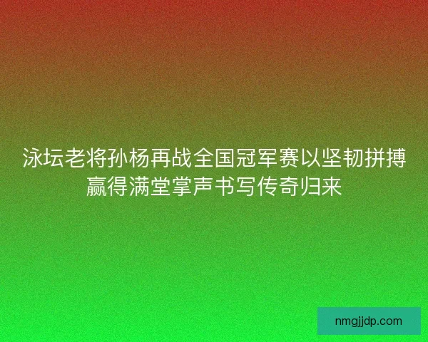 泳坛老将孙杨再战全国冠军赛以坚韧拼搏赢得满堂掌声书写传奇归来