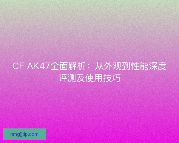 CF AK47全面解析：从外观到性能深度评测及使用技巧