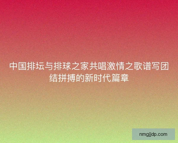 中国排坛与排球之家共唱激情之歌谱写团结拼搏的新时代篇章