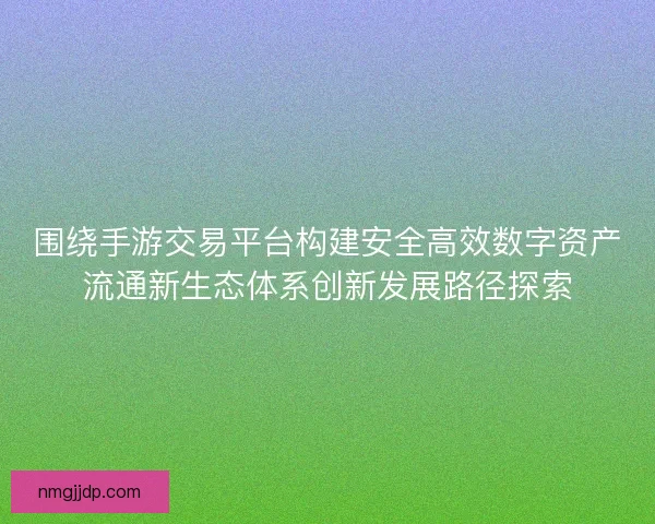 围绕手游交易平台构建安全高效数字资产流通新生态体系创新发展路径探索 围绕手游交易平台构建安全高效数字资产流通新生态体系创新发展路径探索