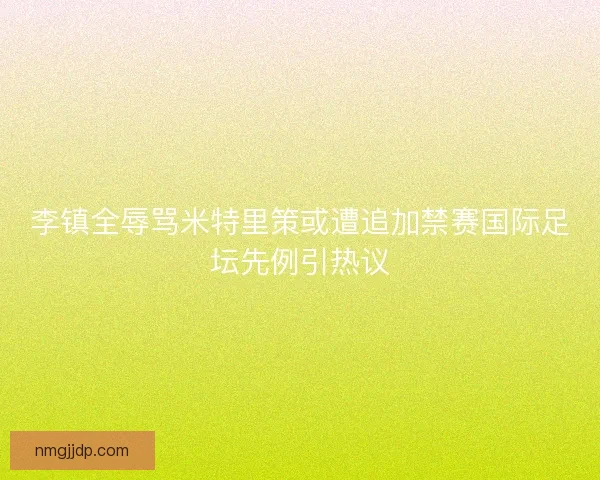 李镇全辱骂米特里策或遭追加禁赛国际足坛先例引热议 李镇全辱骂米特里策或遭追加禁赛国际足坛先例引热议