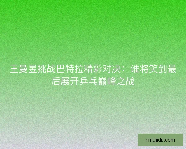 王曼昱挑战巴特拉精彩对决:谁将笑到最后展开乒乓巅峰之战 王曼昱挑战巴特拉精彩对决:谁将笑到最后展开乒乓巅峰之战